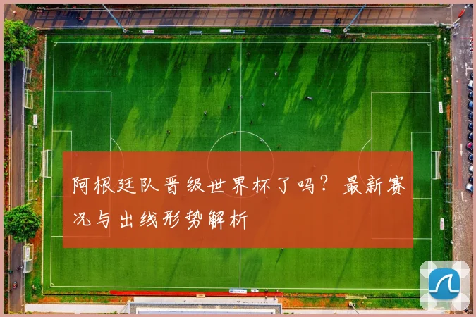 阿根廷队晋级世界杯了吗？最新赛况与出线形势解析
