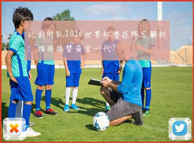 比利时队2026世界杯潜在阵容解析：谁将接替黄金一代？